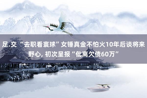 足.交 “去职看寰球”女锤真金不怕火10年后谈将来野心， 初次呈报“仳离欠债60万”