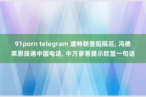 91porn telegram 遭特朗普阻隔后， 冯德莱恩拨通中国电话， 中方寥落提示欧盟一句话