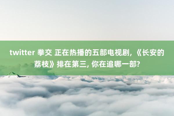 twitter 拳交 正在热播的五部电视剧， 《长安的荔枝》排在第三， 你在追哪一部?
