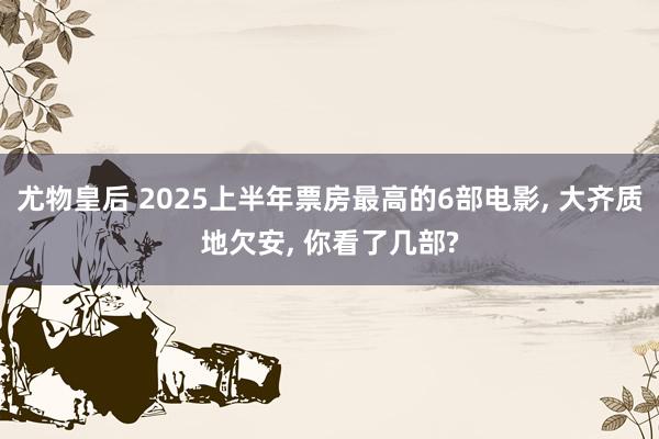 尤物皇后 2025上半年票房最高的6部电影， 大齐质地欠安， 你看了几部?