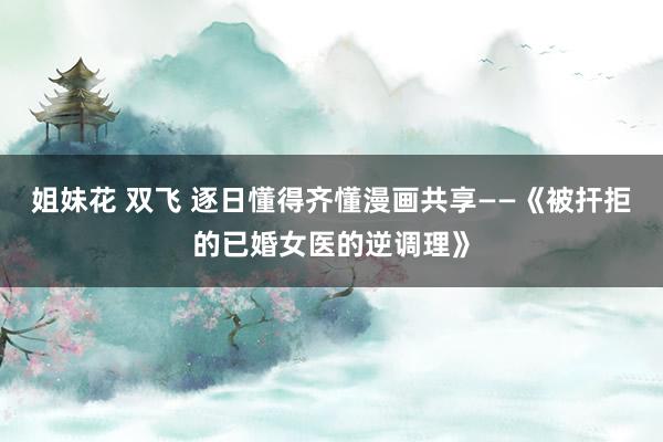 姐妹花 双飞 逐日懂得齐懂漫画共享——《被扞拒的已婚女医的逆调理》