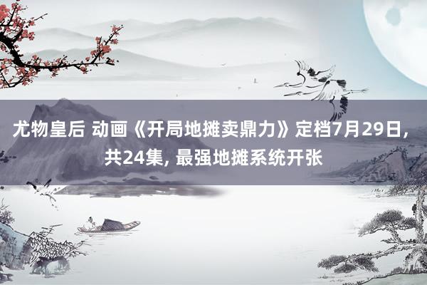 尤物皇后 动画《开局地摊卖鼎力》定档7月29日， 共24集， 最强地摊系统开张