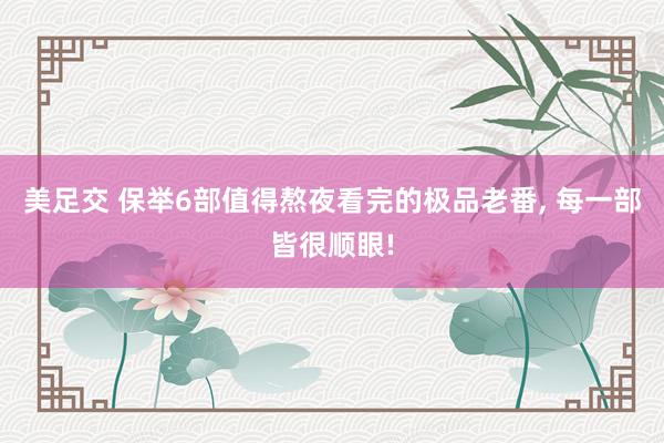 美足交 保举6部值得熬夜看完的极品老番， 每一部皆很顺眼!