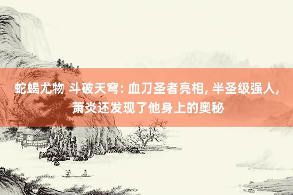 蛇蝎尤物 斗破天穹: 血刀圣者亮相， 半圣级强人， 萧炎还发现了他身上的奥秘