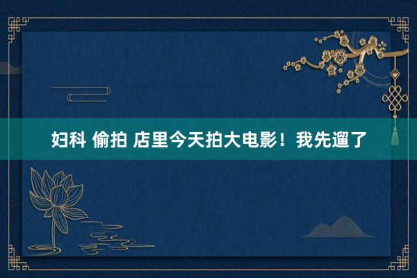 妇科 偷拍 店里今天拍大电影！我先遛了