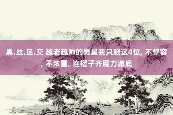 黑.丝.足.交 越老越帅的男星我只服这4位， 不整容， 不浓重， 连褶子齐魔力澈底