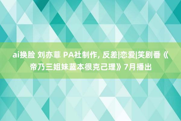 ai换脸 刘亦菲 PA社制作， 反差|恋爱|笑剧番《帝乃三姐妹蓝本很克己理》7月播出